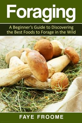 Foraging: A beginner's guide to discovering the best foods to forage in the wild by Froome, Faye