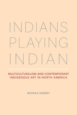 Indians Playing Indian: Multiculturalism and Contemporary Indigenous Art in North America by Siebert, Monika