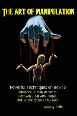 The Art of Manipulation: Powerful Techniques on How to Influence Human Behavior, Effectively Deal with People, and Get the Results You Want by Antony, Felix