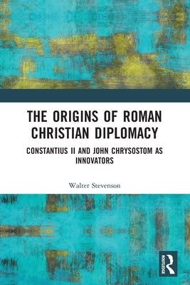 The Origins of Roman Christian Diplomacy: Constantius II and John Chrysostom as Innovators by Stevenson, Walter