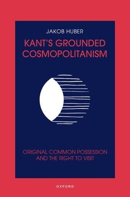 Kant's Grounded Cosmopolitanism: Original Common Possession and the Right to Visit by Huber, Jakob