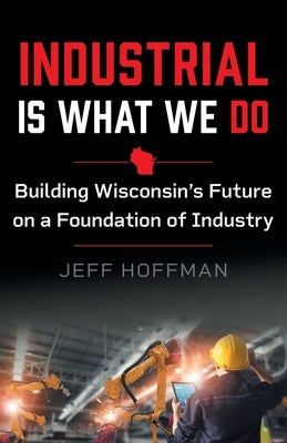 Industrial Is What We Do: Building Wisconsin's Future on a Foundation of Industry by Hoffman, Jeff