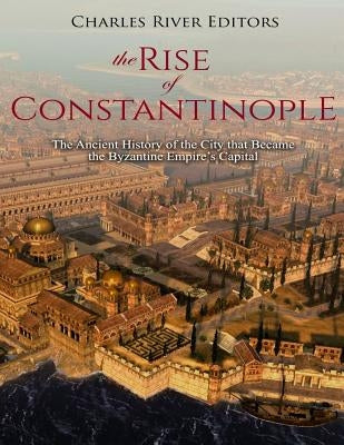 The Rise of Constantinople: The Ancient History of the City that Became the Byzantine Empire's Capital by Charles River Editors