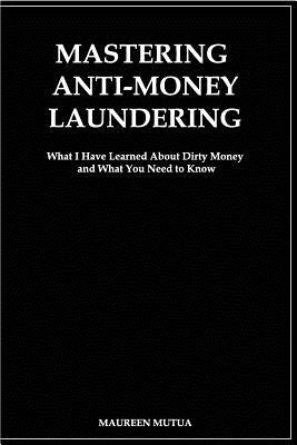 Mastering Anti- Money Laundering: What I have Learned About Dirty Money and What You Need to Know by Mutua, Maureen