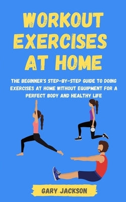 Workout Exercises at Home: The Beginner's Step-by-Step Guide to Doing Exercises at Home without Equipment for a Perfect Body and Healthy Life by Jackson, Gary