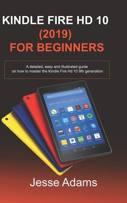 Kindle Fire HD 10 (2019) For Beginners: A detailed, easy and illustrated guide for users on how to Master the Kindle Fire HD 10 9th Generation by Adams, Jesse