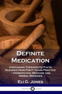 Definite Medication: Containing Therapeutic Facts Gleaned from Forty Years Practice - Homeopathic Medicine and Herbal Remedies by Jones, Eli G.