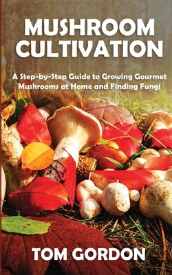 Mushroom Cultivation: A Step-by-Step Guide to Growing Gourmet Mushrooms at Home and Finding Fungi by Gordon, Tom