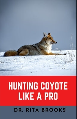 Hunting Coyote Like A Pro: Discover Tips & Techniques To Master Coyote Hunting with Images by Brooks, Rita