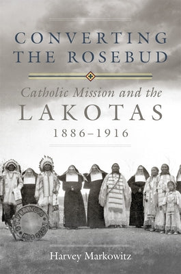 Converting the Rosebud, Volume 277: Catholic Mission and the Lakotas, 1886-1916 by Markowitz, Harvey