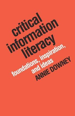 Critical Information Literacy: Foundations, Inspiration, and Ideas by Downey, Annie