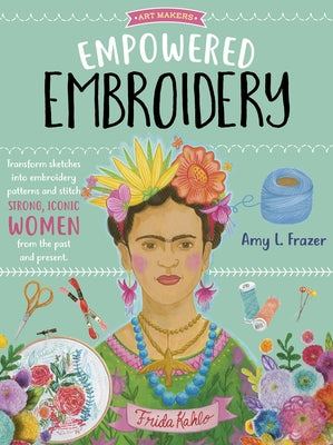 Empowered Embroidery: Transform Sketches Into Embroidery Patterns and Stitch Strong, Iconic Women from the Past and Present by Frazer, Amy L.