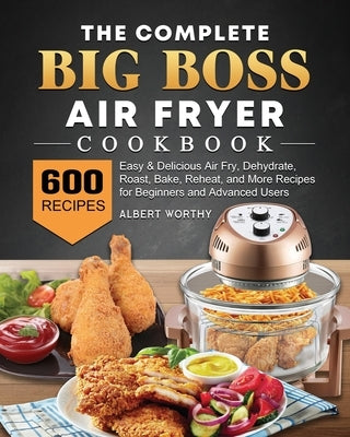 The Complete Big Boss Air Fryer Cookbook: 600 Easy & Delicious Air Fry, Dehydrate, Roast, Bake, Reheat, and More Recipes for Beginners and Advanced Us by Worthy, Albert