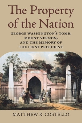 The Property of the Nation: George Washington's Tomb, Mount Vernon, and the Memory of the First President by Costello, Matthew R.