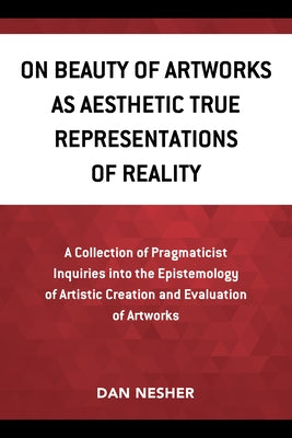 On Beauty of Artworks as Aesthetic True Representations of Reality: A Collection of Pragmaticist Inquires Into the Epistemology of Artistic Creation a by Nesher, Dan