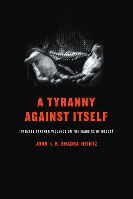 A Tyranny Against Itself: Intimate Partner Violence on the Margins of Bogotá by Bhadra-Heintz, John I. B.