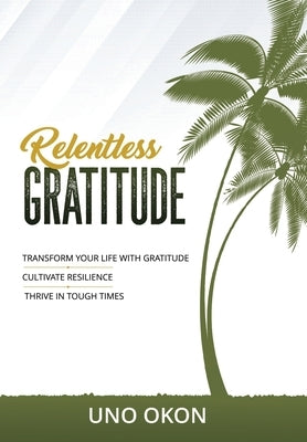 Relentless Gratitude: Transform Your Life with Gratitude Cultivate Resilience Thrive in Tough Times by Okon, Uno