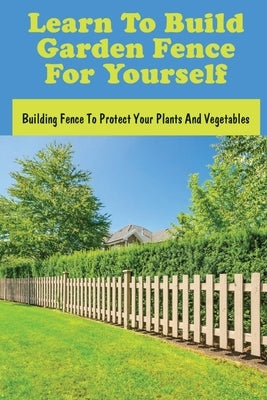 Learn To Build Garden Fence For Yourself: Building Fence To Protect Your Plants And Vegetables: How To Build A Small Fence by Oldfather, Dorian