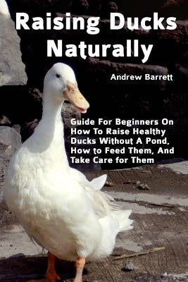 Raising Ducks Naturally: Guide For Beginners On How To Raise Healthy Ducks Without A Pond, How to Feed Them, And Take Care for Them by Barrett, Andrew