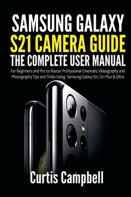 Samsung Galaxy S21 Camera Guide: The Complete User Manual for Beginners and Pro to Master Professional Cinematic Videography and Photography Tips and by Campbell, Curtis