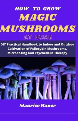 How to Grow Magic Mushrooms at Home: DIY Practical Handbook to Indoor and Outdoor Cultivation of Psilocybin Mushrooms, Microdosing and Psychedelic The by Hauer, Maurice