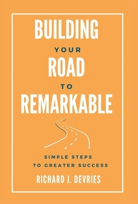 Building Your Road to Remarkable - Simple Steps to Greater Success by DeVries, Richard J.