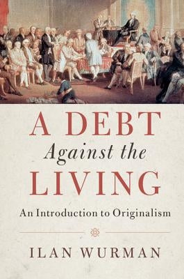 A Debt Against the Living: An Introduction to Originalism by Wurman, Ilan