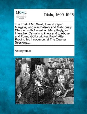 The Trial of Mr. Savill, Linen-Draper, Margate, Who Was Falsely and Maliciously Charged with Assaulting Mary Bayly, with Intent Her Carnally to Know a by Anonymous