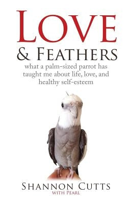 Love & Feathers: What a Palm-Sized Parrot Has Taught Me About Life, Love, and Healthy Self-Esteem by Cutts, Shannon