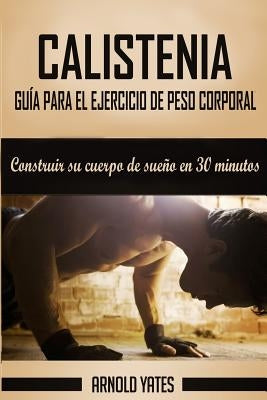 Calistenia: Completa guía de ejercicios de peso corporal, construir su cuerpo de sueño en 30 minutos: Ejercicios de peso corporal, by Yates, Arnold