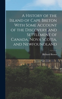 A History of the Island of Cape Breton With Some Account of the Discovery and Settlement of Canada, Nova Scotia, and Newfoundland by Brown, Richard
