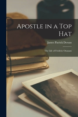 Apostle in a Top Hat: the Life of Fre&#769;de&#769;ric Ozanam by Derum, James Patrick