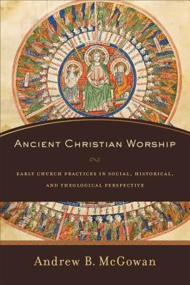 Ancient Christian Worship: Early Church Practices in Social, Historical, and Theological Perspective by McGowan, Andrew B.