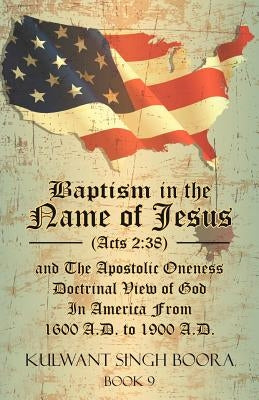 Baptism in the Name of Jesus (Acts 2: 38) and The Apostolic Oneness Doctrinal View of God In America From 1600 A.D. to 1900 A.D.: Baptism in the Name by Boora, Kulwant Singh