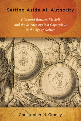 Setting Aside All Authority: Giovanni Battista Riccioli and the Science Against Copernicus in the Age of Galileo by Graney, Christopher M.