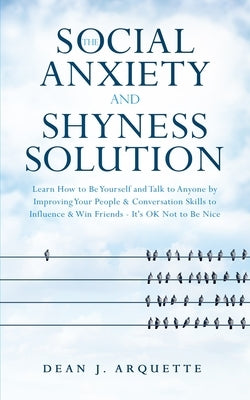 The Social Anxiety and Shyness Solution: Learn How to Be Yourself and Talk to Anyone by Improving Your People and Conversation Skills to Influence and by Arquette, Dean J.