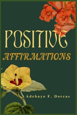 Positive Affirmations: How to Use Positive Affirmations to Feel Better About Yourself, Attract Success and Change Your Life Forever. by F. Dorcas, Adebayo