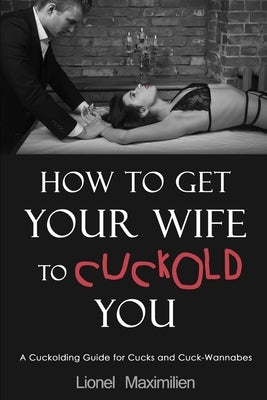 How to Get Your Wife to Cuckold You: A Cuckolding Guide for Cucks and Cuck-Wannabes by Maximilien, Lionel