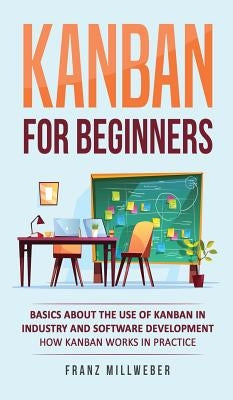 Kanban for Beginners: Basics About the Use of Kanban in Industry and Software Development - How Kanban Works in Practice by Millweber, Franz