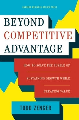 Beyond Competitive Advantage: How to Solve the Puzzle of Sustaining Growth While Creating Value by Zenger, Todd