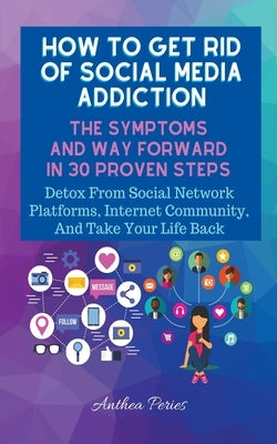 How To Get Rid Of Social Media Addiction: The Symptoms And Way Forward In 30 Proven Steps: Detox From Social Network Platforms, Internet Community, An by Peries, Anthea