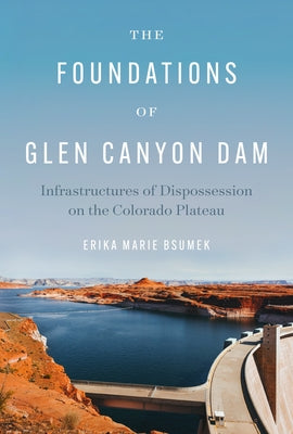 The Foundations of Glen Canyon Dam: Infrastructures of Dispossession on the Colorado Plateau by Bsumek, Erika Marie
