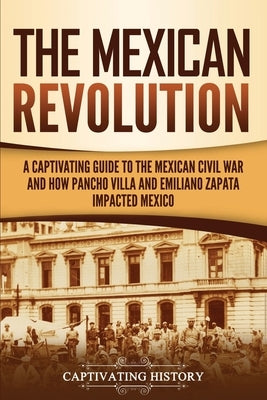 The Mexican Revolution: A Captivating Guide to the Mexican Civil War and How Pancho Villa and Emiliano Zapata Impacted Mexico by History, Captivating