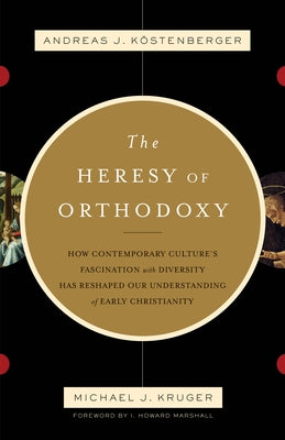 The Heresy of Orthodoxy: How Contemporary Culture's Fascination with Diversity Has Reshaped Our Understanding of Early Christianity by K&#246;stenberger, Andreas J.