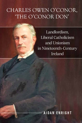 Charles Owen O'Conor, "The O'Conor Don": Landlordism, Liberal Catholicism and Unionism in Nineteenth-Century Ireland by Enright, Aidan