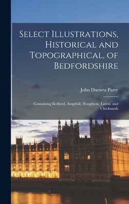 Select Illustrations, Historical and Topographical, of Bedfordshire: Containing Bedford, Ampthill, Houghton, Luton, and Chicksands by Parry, John Docwra