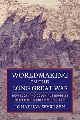 Worldmaking in the Long Great War: How Local and Colonial Struggles Shaped the Modern Middle East by Wyrtzen, Jonathan