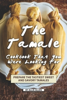 The Tamale Cookbook That You Were Looking For: Prepare the Tastiest Sweet and Savory Tamales by Allen, Allie