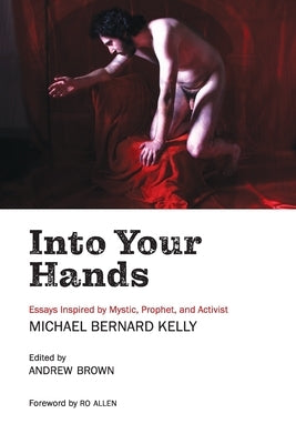 Into Your Hands: Essays Inspired by Mystic, Prophet, and Activist Michael Bernard Kelly by Kelly, Michael Bernard