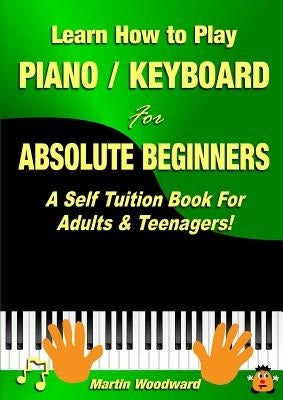 Learn How to Play Piano / Keyboard For Absolute Beginners: A Self Tuition Book For Adults & Teenagers! by Woodward, Martin